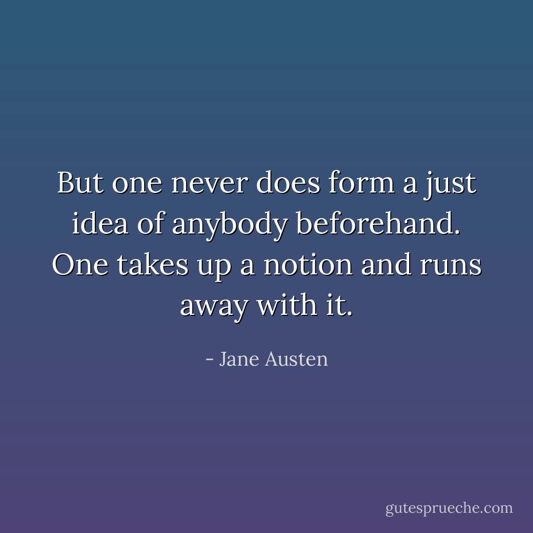 But one never does form a just idea of anybody beforehand. One takes up a notion and runs away with it. - Jane Austen