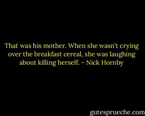 That was his mother. When she wasn't crying over the breakfast cereal, she was laughing about killing herself. - Nick Hornby