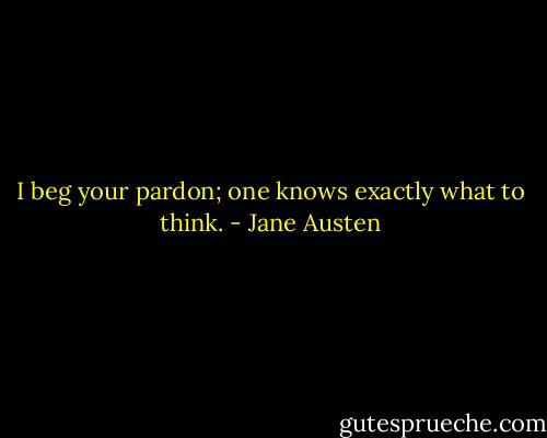 I beg your pardon; one knows exactly what to think. - Jane Austen
