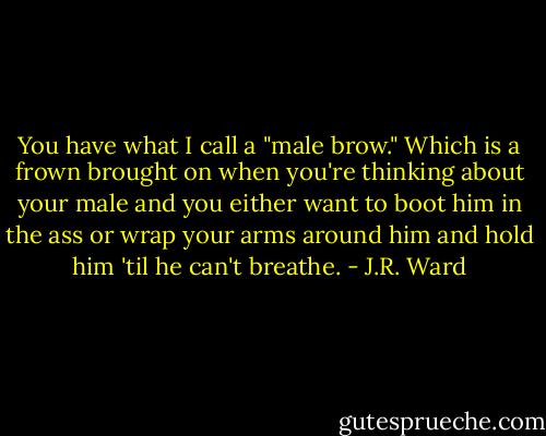 You have what I call a "male brow." Which is a frown brought on when you're thinking about your male and you either want to boot him in the ass or wrap your arms around him and hold him 'til he can't breathe. - J.R. Ward