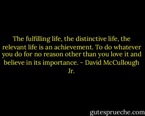 The fulfilling life, the distinctive life, the relevant life is an achievement. To do whatever you do for no reason other than you love it and believe in its importance. - David McCullough Jr.