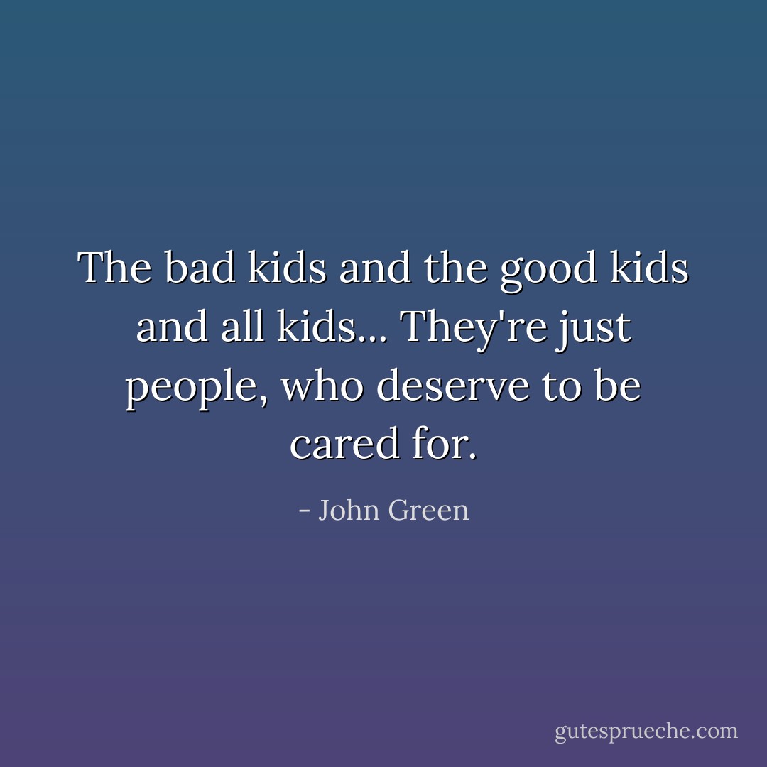 The bad kids and the good kids and all kids... They're just people, who deserve to be cared for. - John Green