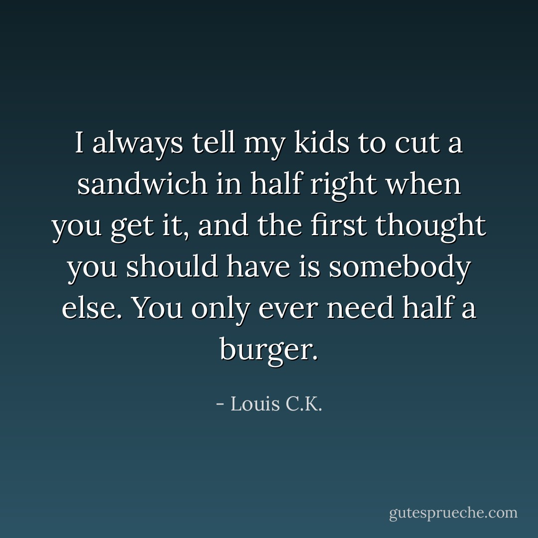 I always tell my kids to cut a sandwich in half right when you get it, and the first thought you should have is somebody else. You only ever need half a burger. - Louis C.K.