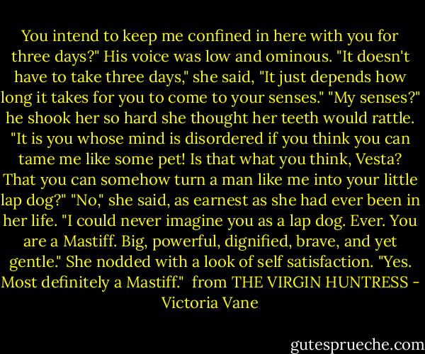 You intend to keep me confined in here with you for three days?" His voice was low and ominous.<br />"It doesn't have to take three days," she said, "It just depends how long it takes for you to come to your senses."<br />"My senses?" he shook her so hard she thought her teeth would rattle. "It is you whose mind is disordered if you think you can tame me like some pet! Is that what you think, Vesta? That you can somehow turn a man like me into your little lap dog?"<br />"No," she said, as earnest as she had ever been in her life. "I could never imagine you as a lap dog. Ever. You are a Mastiff. Big, powerful, dignified, brave, and yet gentle." She nodded with a look of self satisfaction. "Yes. Most definitely a Mastiff." <br />from THE VIRGIN HUNTRESS - Victoria Vane