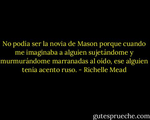 No podía ser la novia de Mason porque cuando me imaginaba a alguien sujetándome y murmurándome marranadas al oído, ese alguien tenía acento ruso. - Richelle Mead