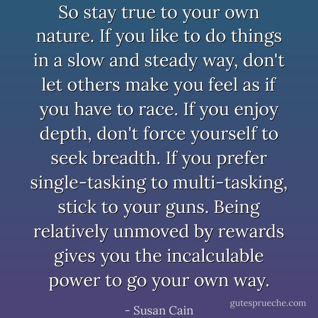So stay true to your own nature. If you like to do things in a slow and steady way, don't let others make you feel as if you have to race. If you enjoy depth, don't force yourself to seek breadth. If you prefer single-tasking to multi-tasking, stick to your guns. Being relatively unmoved by rewards gives you the incalculable power to go your own way. - Susan Cain