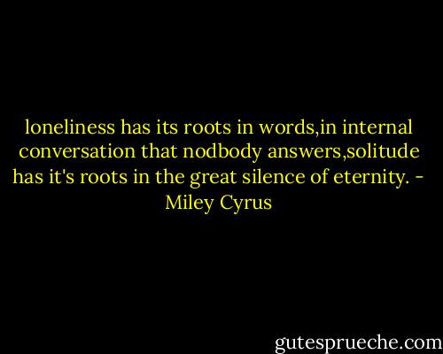 loneliness has its roots in words,in internal conversation that nodbody answers,solitude has it's roots in the great silence of eternity. - Miley Cyrus