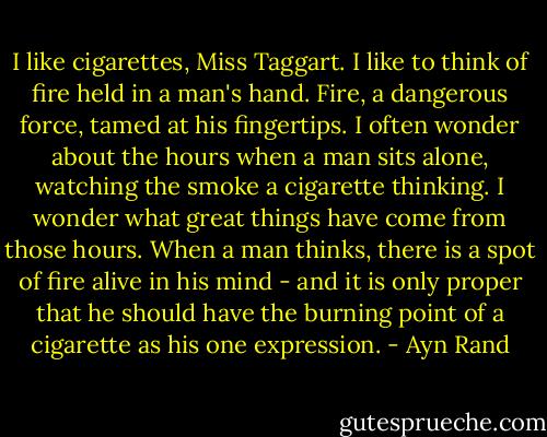 I like cigarettes, Miss Taggart. I like to think of fire held in a man's hand. Fire, a dangerous force, tamed at his fingertips. I often wonder about the hours when a man sits alone, watching the smoke a cigarette thinking. I wonder what great things have come from those hours. When a man thinks, there is a spot of fire alive in his mind - and it is only proper that he should have the burning point of a cigarette as his one expression. - Ayn Rand