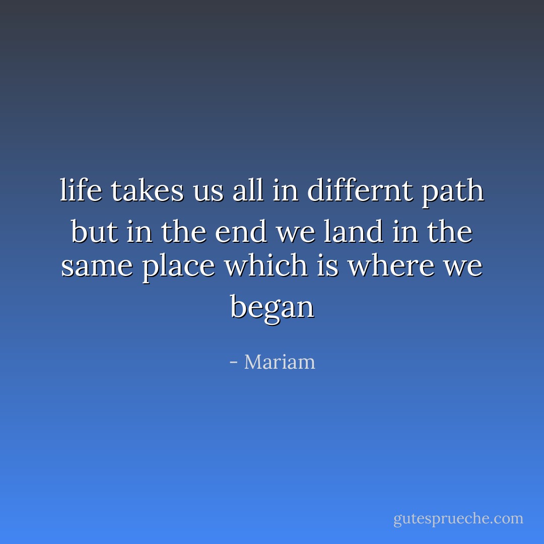 life takes us all in differnt path but in the end we land in the same place which is where we began - Mariam