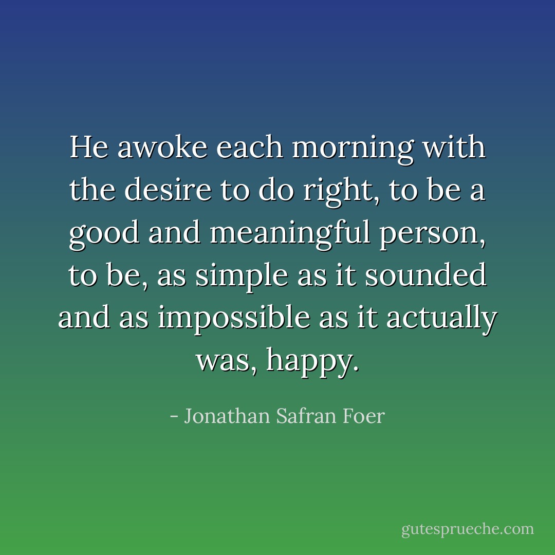 He awoke each morning with the desire to do right, to be a good and meaningful person, to be, as simple as it sounded and as impossible as it actually was, happy. - Jonathan Safran Foer