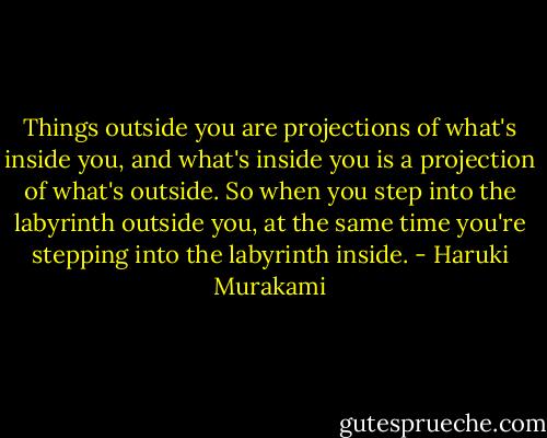 Things outside you are projections of what's inside you, and what's inside you is a projection of what's outside. So when you step into the labyrinth outside you, at the same time you're stepping into the labyrinth inside. - Haruki Murakami