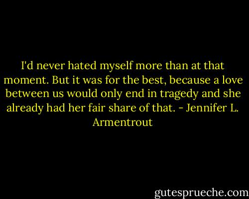 I'd never hated myself more than at that moment.<br />But it was for the best, because a love between us would only end in tragedy and she already had her fair share of that. - Jennifer L. Armentrout
