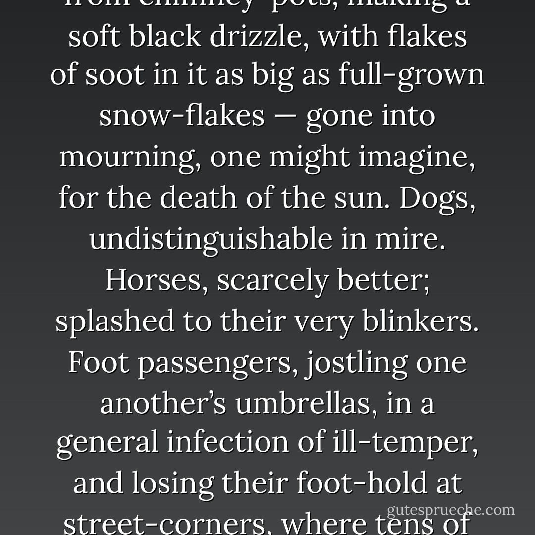 ... Implacable November weather. As much mud in the streets, as if the waters had but newly retired from the face of the earth, and it would not be wonderful to meet a Megalosaurus, forty feet long or so, waddling like an elephantine lizard up Holborn Hill. Smoke lowering down from chimney-pots, making a soft black drizzle, with flakes of soot in it as big as full-grown snow-flakes — gone into mourning, one might imagine, for the death of the sun. Dogs, undistinguishable in mire. Horses, scarcely better; splashed to their very blinkers. Foot passengers, jostling one another’s umbrellas, in a general infection of ill-temper, and losing their foot-hold at street-corners, where tens of thousands of other foot passengers have been slipping and sliding since the day broke (if the day ever broke), adding new deposits to the crust upon crust of mud, sticking at those points tenaciously to the pavement, and accumulating at compound interest. - Charles Dickens