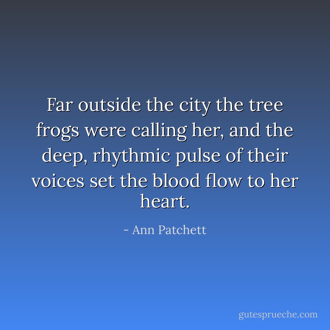 Far outside the city the tree frogs were calling her, and the deep, rhythmic pulse of their voices set the blood flow to her heart. - Ann Patchett