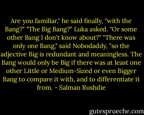 Are you familiar," he said finally, "with the Bang?"<br />"The Big Bang?" Luka asked. "Or some other Bang I don't know about?"<br />"There was only one Bang," said Nobodaddy, "so the adjective Big is redundant and meaningless. The Bang would only be Big if there was at least one other Little or Medium-Sized or even Bigger Bang to compare it with, and to differentiate it from. - Salman Rushdie