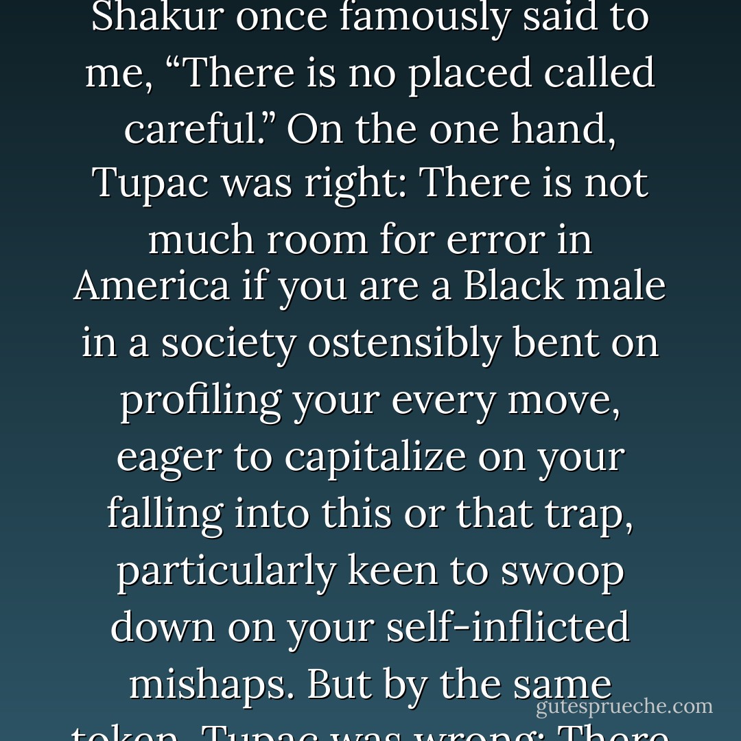To be sure, I had, and have, spent the better part of my post-college life growing up in the public eye, with my shameful warts, big and ugly, looming there for the world to see; and it has been a mighty battle trying to be a man, a Black man, a human being, a responsible and consistent human being, as I have interfaced with my past and with my personal demons, with friends and lovers, with enemies and haters. As Tupac Shakur once famously said to me, “There is no placed called careful.” On the one hand, Tupac was right: There is not much room for error in America if you are a Black male in a society ostensibly bent on profiling your every move, eager to capitalize on your falling into this or that trap, particularly keen to swoop down on your self-inflicted mishaps. But by the same token, Tupac was wrong: There can be a place called careful, once one becomes aware of the world one lives in, its potential, its limitations, and if one is willing to struggle to create a new model, some new and alternative space outside and away from the larger universe, where one can be free enough to comprehend that even if the world seems aligned against you, you do not have to give the world the rope to hang you with. - Kevin Powell