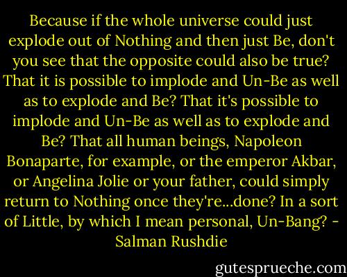 Because if the whole universe could just explode out of Nothing and then just Be, don't you see that the opposite could also be true? That it is possible to implode and Un-Be as well as to explode and Be? That it's possible to implode and Un-Be as well as to explode and Be? That all human beings, Napoleon Bonaparte, for example, or the emperor Akbar, or Angelina Jolie or your father, could simply return to Nothing once they're...done? In a sort of Little, by which I mean personal, Un-Bang? - Salman Rushdie
