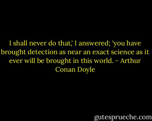 I shall never do that,' I answered; 'you have brought detection as near an exact science as it ever will be brought in this world. - Arthur Conan Doyle