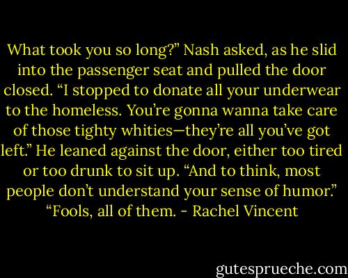 What took you so long?” Nash asked, as he slid into the passenger seat and pulled the door closed.<br />“I stopped to donate all your underwear to the homeless. You’re gonna wanna take care of those tighty whities—they’re all you’ve got left.”<br />He leaned against the door, either too tired or too drunk to sit up. “And to think, most people don’t understand your sense of humor.”<br />“Fools, all of them. - Rachel Vincent