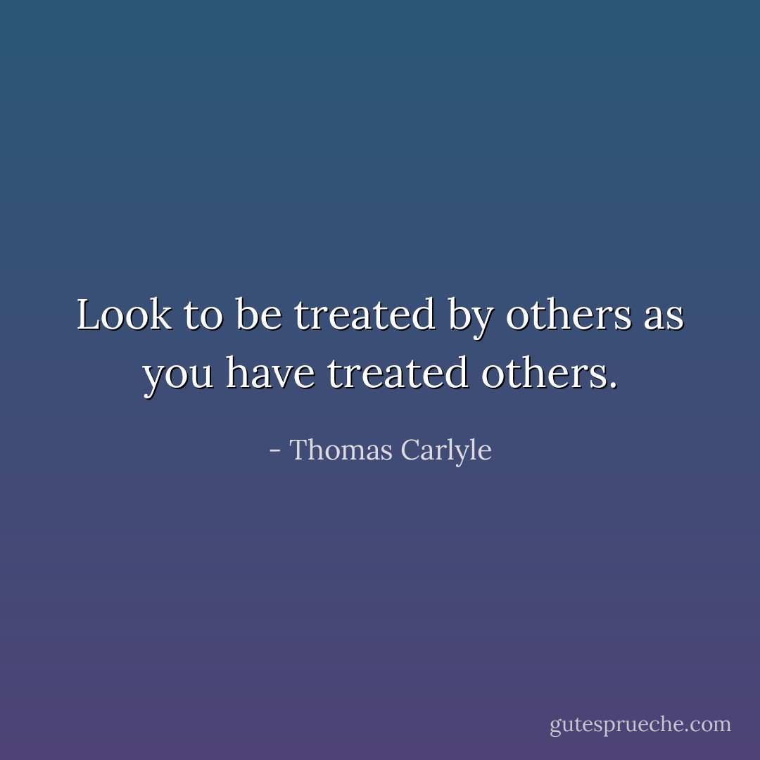 Look to be treated by others as you have treated others. - Thomas Carlyle