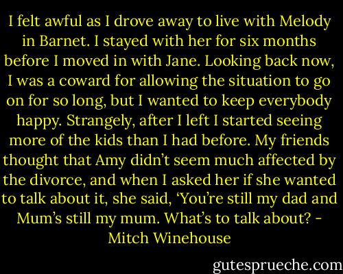 I felt awful as I drove away to live with Melody in Barnet. I stayed with her for six months before I moved in with Jane. Looking back now, I was a coward for allowing the situation to go on for so long, but I wanted to keep everybody happy. Strangely, after I left I started seeing more of the kids than I had before. My friends thought that Amy didn’t seem much affected by the divorce, and when I asked her if she wanted to talk about it, she said, ‘You’re still my dad and Mum’s still my mum. What’s to talk about? - Mitch Winehouse