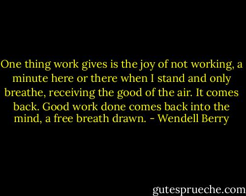 One thing work gives<br />is the joy of not working,<br />a minute here or there<br />when I stand and only breathe,<br />receiving the good of the air.<br />It comes back. Good work done<br />comes back into the mind,<br />a free breath drawn. - Wendell Berry