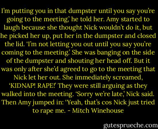 I’m putting you in that dumpster until you say you’re going to the meeting,’ he told her. Amy started to laugh because she thought Nick wouldn’t do it, but he picked her up, put her in the dumpster and closed the lid. ‘I’m not letting you out until you say you’re coming to the meeting.’ She was banging on the side of the dumpster and shouting her head off. But it was only after she’d agreed to go to the meeting that Nick let her out. She immediately screamed, ‘KIDNAP! RAPE!’ They were still arguing as they walked into the meeting. ‘Sorry we’re late,’ Nick said. Then Amy jumped in: ‘Yeah, that’s cos Nick just tried to rape me. - Mitch Winehouse