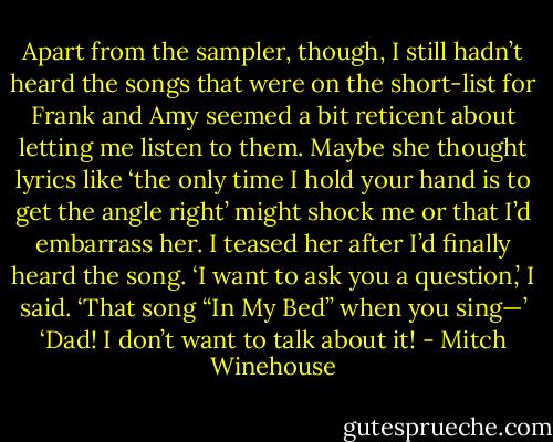 Apart from the sampler, though, I still hadn’t heard the songs that were on the short-list for Frank and Amy seemed a bit reticent about letting me listen to them. Maybe she thought lyrics like ‘the only time I hold your hand is to get the angle right’ might shock me or that I’d embarrass her. I teased her after I’d finally heard the song. ‘I want to ask you a question,’ I said. ‘That song “In My Bed” when you sing—’ ‘Dad! I don’t want to talk about it! - Mitch Winehouse