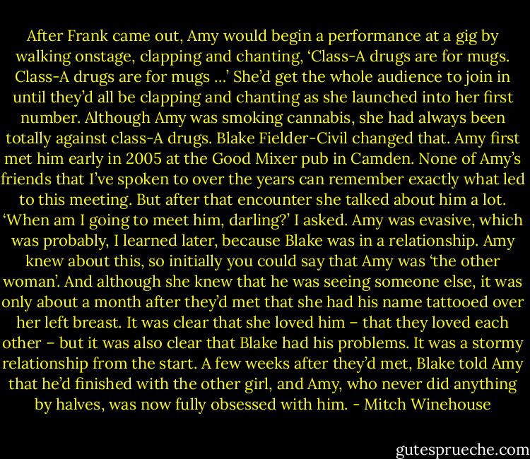 After Frank came out, Amy would begin a performance at a gig by walking onstage, clapping and chanting, ‘Class-A drugs are for mugs. Class-A drugs are for mugs …’ She’d get the whole audience to join in until they’d all be clapping and chanting as she launched into her first number. Although Amy was smoking cannabis, she had always been totally against class-A drugs. Blake Fielder-Civil changed that. Amy first met him early in 2005 at the Good Mixer pub in Camden. None of Amy’s friends that I’ve spoken to over the years can remember exactly what led to this meeting. But after that encounter she talked about him a lot. ‘When am I going to meet him, darling?’ I asked. Amy was evasive, which was probably, I learned later, because Blake was in a relationship. Amy knew about this, so initially you could say that Amy was ‘the other woman’. And although she knew that he was seeing someone else, it was only about a month after they’d met that she had his name tattooed over her left breast. It was clear that she loved him – that they loved each other – but it was also clear that Blake had his problems. It was a stormy relationship from the start. A few weeks after they’d met, Blake told Amy that he’d finished with the other girl, and Amy, who never did anything by halves, was now fully obsessed with him. - Mitch Winehouse