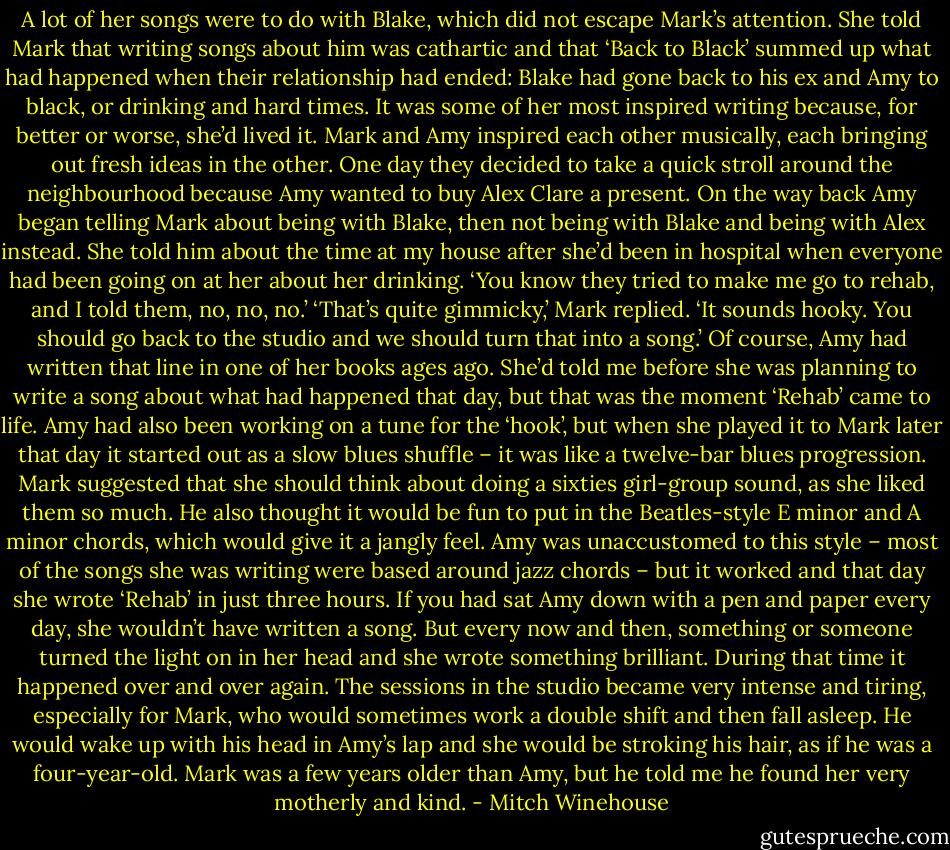 A lot of her songs were to do with Blake, which did not escape Mark’s attention. She told Mark that writing songs about him was cathartic and that ‘Back to Black’ summed up what had happened when their relationship had ended: Blake had gone back to his ex and Amy to black, or drinking and hard times. It was some of her most inspired writing because, for better or worse, she’d lived it. Mark and Amy inspired each other musically, each bringing out fresh ideas in the other. One day they decided to take a quick stroll around the neighbourhood because Amy wanted to buy Alex Clare a present. On the way back Amy began telling Mark about being with Blake, then not being with Blake and being with Alex instead. She told him about the time at my house after she’d been in hospital when everyone had been going on at her about her drinking. ‘You know they tried to make me go to rehab, and I told them, no, no, no.’ ‘That’s quite gimmicky,’ Mark replied. ‘It sounds hooky. You should go back to the studio and we should turn that into a song.’ Of course, Amy had written that line in one of her books ages ago. She’d told me before she was planning to write a song about what had happened that day, but that was the moment ‘Rehab’ came to life. Amy had also been working on a tune for the ‘hook’, but when she played it to Mark later that day it started out as a slow blues shuffle – it was like a twelve-bar blues progression. Mark suggested that she should think about doing a sixties girl-group sound, as she liked them so much. He also thought it would be fun to put in the Beatles-style E minor and A minor chords, which would give it a jangly feel. Amy was unaccustomed to this style – most of the songs she was writing were based around jazz chords – but it worked and that day she wrote ‘Rehab’ in just three hours. If you had sat Amy down with a pen and paper every day, she wouldn’t have written a song. But every now and then, something or someone turned the light on in her head and she wrote something brilliant. During that time it happened over and over again. The sessions in the studio became very intense and tiring, especially for Mark, who would sometimes work a double shift and then fall asleep. He would wake up with his head in Amy’s lap and she would be stroking his hair, as if he was a four-year-old. Mark was a few years older than Amy, but he told me he found her very motherly and kind. - Mitch Winehouse