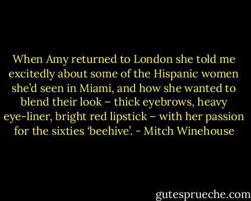 When Amy returned to London she told me excitedly about some of the Hispanic women she’d seen in Miami, and how she wanted to blend their look – thick eyebrows, heavy eye-liner, bright red lipstick – with her passion for the sixties ‘beehive’. - Mitch Winehouse