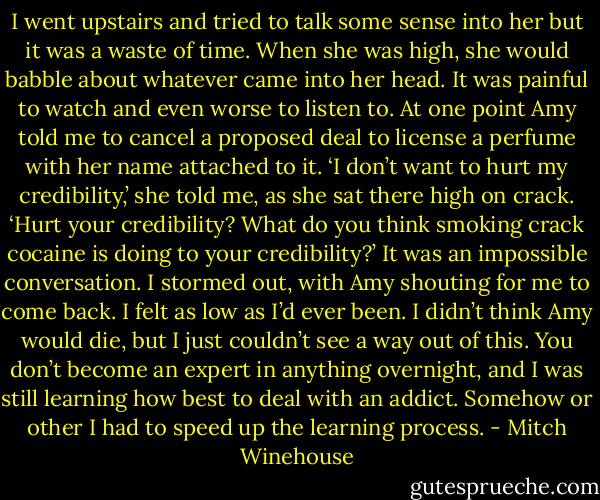 I went upstairs and tried to talk some sense into her but it was a waste of time. When she was high, she would babble about whatever came into her head. It was painful to watch and even worse to listen to. At one point Amy told me to cancel a proposed deal to license a perfume with her name attached to it. ‘I don’t want to hurt my credibility,’ she told me, as she sat there high on crack. ‘Hurt your credibility? What do you think smoking crack cocaine is doing to your credibility?’ It was an impossible conversation. I stormed out, with Amy shouting for me to come back. I felt as low as I’d ever been. I didn’t think Amy would die, but I just couldn’t see a way out of this. You don’t become an expert in anything overnight, and I was still learning how best to deal with an addict. Somehow or other I had to speed up the learning process. - Mitch Winehouse