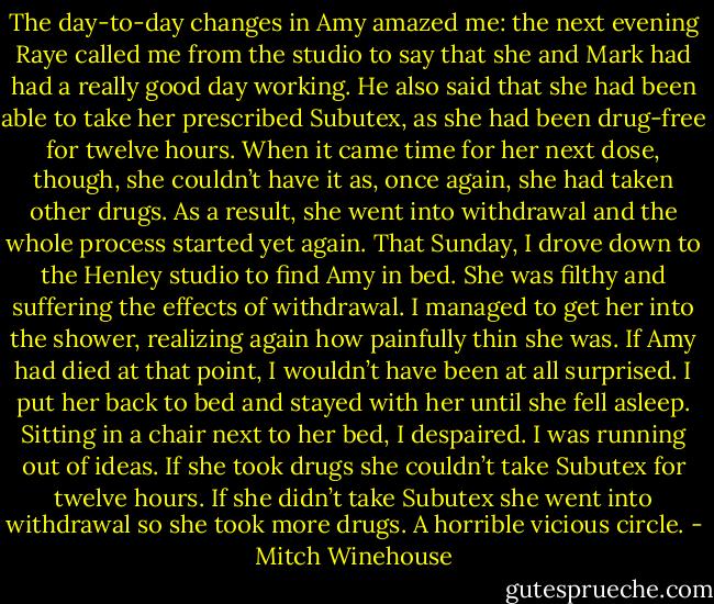 The day-to-day changes in Amy amazed me: the next evening Raye called me from the studio to say that she and Mark had had a really good day working. He also said that she had been able to take her prescribed Subutex, as she had been drug-free for twelve hours. When it came time for her next dose, though, she couldn’t have it as, once again, she had taken other drugs. As a result, she went into withdrawal and the whole process started yet again. That Sunday, I drove down to the Henley studio to find Amy in bed. She was filthy and suffering the effects of withdrawal. I managed to get her into the shower, realizing again how painfully thin she was. If Amy had died at that point, I wouldn’t have been at all surprised. I put her back to bed and stayed with her until she fell asleep. Sitting in a chair next to her bed, I despaired. I was running out of ideas. If she took drugs she couldn’t take Subutex for twelve hours. If she didn’t take Subutex she went into withdrawal so she took more drugs. A horrible vicious circle. - Mitch Winehouse