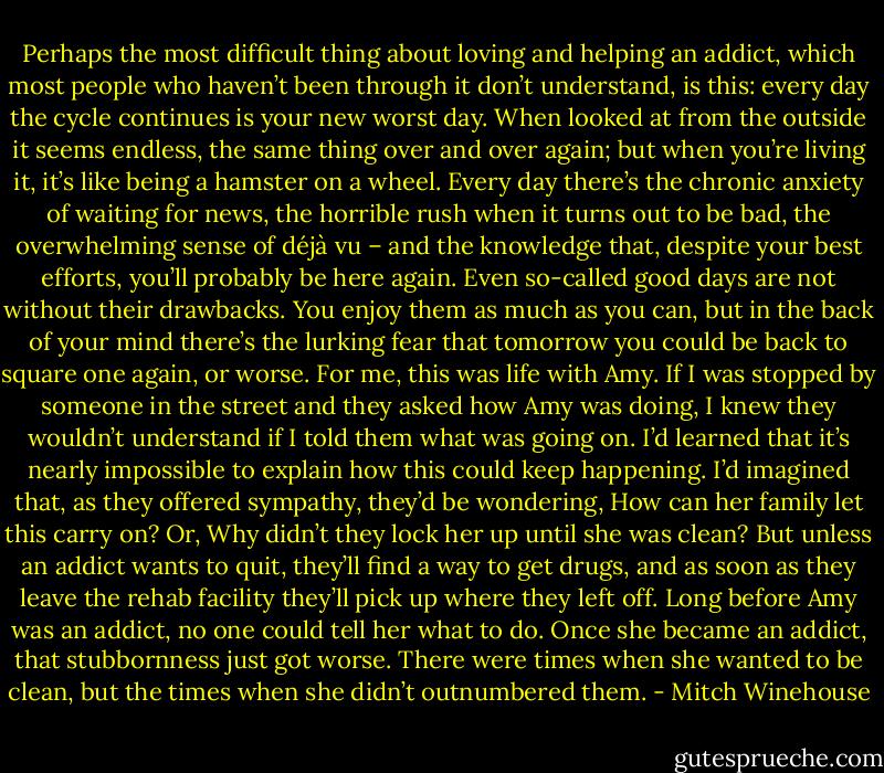 Perhaps the most difficult thing about loving and helping an addict, which most people who haven’t been through it don’t understand, is this: every day the cycle continues is your new worst day. When looked at from the outside it seems endless, the same thing over and over again; but when you’re living it, it’s like being a hamster on a wheel. Every day there’s the chronic anxiety of waiting for news, the horrible rush when it turns out to be bad, the overwhelming sense of déjà vu – and the knowledge that, despite your best efforts, you’ll probably be here again. Even so-called good days are not without their drawbacks. You enjoy them as much as you can, but in the back of your mind there’s the lurking fear that tomorrow you could be back to square one again, or worse. For me, this was life with Amy. If I was stopped by someone in the street and they asked how Amy was doing, I knew they wouldn’t understand if I told them what was going on. I’d learned that it’s nearly impossible to explain how this could keep happening. I’d imagined that, as they offered sympathy, they’d be wondering, How can her family let this carry on? Or, Why didn’t they lock her up until she was clean? But unless an addict wants to quit, they’ll find a way to get drugs, and as soon as they leave the rehab facility they’ll pick up where they left off. Long before Amy was an addict, no one could tell her what to do. Once she became an addict, that stubbornness just got worse. There were times when she wanted to be clean, but the times when she didn’t outnumbered them. - Mitch Winehouse