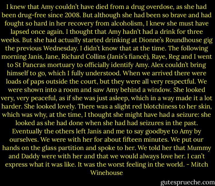 I knew that Amy couldn’t have died from a drug overdose, as she had been drug-free since 2008. But although she had been so brave and had fought so hard in her recovery from alcoholism, I knew she must have lapsed once again. I thought that Amy hadn’t had a drink for three weeks. But she had actually started drinking at Dionne’s Roundhouse gig the previous Wednesday. I didn’t know that at the time. The following morning Janis, Jane, Richard Collins (Janis’s fiancé), Raye, Reg and I went to St Pancras mortuary to officially identify Amy. Alex couldn’t bring himself to go, which I fully understood. When we arrived there were loads of paps outside the court, but they were all very respectful. We were shown into a room and saw Amy behind a window. She looked very, very peaceful, as if she was just asleep, which in a way made it a lot harder. She looked lovely. There was a slight red blotchiness to her skin, which was why, at the time, I thought she might have had a seizure: she looked as she had done when she had had seizures in the past. Eventually the others left Janis and me to say goodbye to Amy by ourselves. We were with her for about fifteen minutes. We put our hands on the glass partition and spoke to her. We told her that Mummy and Daddy were with her and that we would always love her. I can’t express what it was like. It was the worst feeling in the world. - Mitch Winehouse