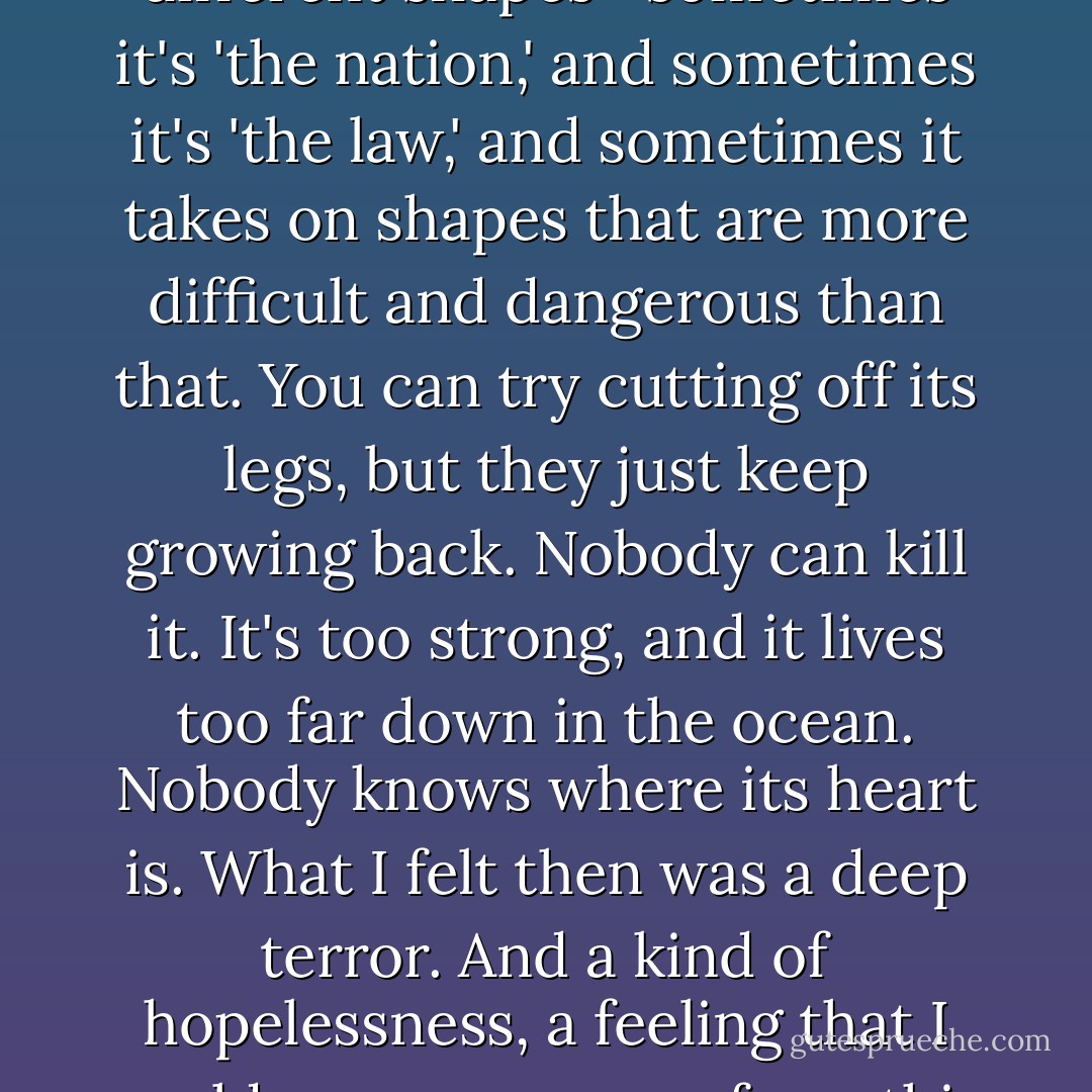 A giant octopus living way down deep at the bottom of the ocean. It has this tremendously powerful life force, a bunch of long, undulating legs, and it's heading somewhere, moving through the darkness of the ocean… It takes on all kinds of different shapes—sometimes it's 'the nation,' and sometimes it's 'the law,' and sometimes it takes on shapes that are more difficult and dangerous than that. You can try cutting off its legs, but they just keep growing back. Nobody can kill it. It's too strong, and it lives too far down in the ocean. Nobody knows where its heart is. What I felt then was a deep terror. And a kind of hopelessness, a feeling that I could never run away from this thing, no matter how far I went. And this creature, this thing doesn't give a damn that I'm me or you're you. In its presence, all human beings lose their names and their faces. We all turn into signs, into numbers. - Haruki Murakami