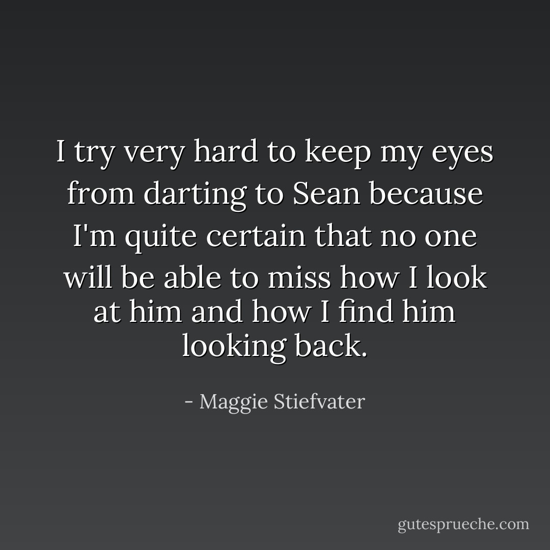 I try very hard to keep my eyes from darting to Sean because I'm quite certain that no one will be able to miss how I look at him and how I find him looking back. - Maggie Stiefvater