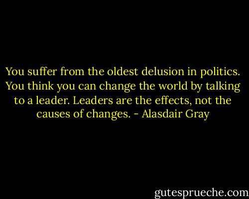 You suffer from the oldest delusion in politics. You think you can change the world by talking to a leader. Leaders are the effects, not the causes of changes. - Alasdair Gray