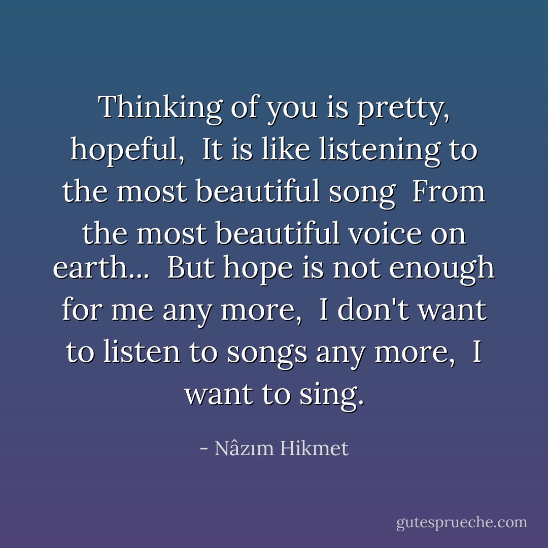 Thinking of you is pretty, hopeful, <br />It is like listening to the most beautiful song <br />From the most beautiful voice on earth... <br />But hope is not enough for me any more, <br />I don't want to listen to songs any more, <br />I want to sing. - Nâzım Hikmet
