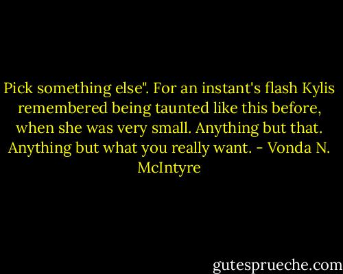Pick something else".<br />For an instant's flash Kylis remembered being taunted like this before, when she was very small. Anything but that. Anything but what you really want. - Vonda N. McIntyre