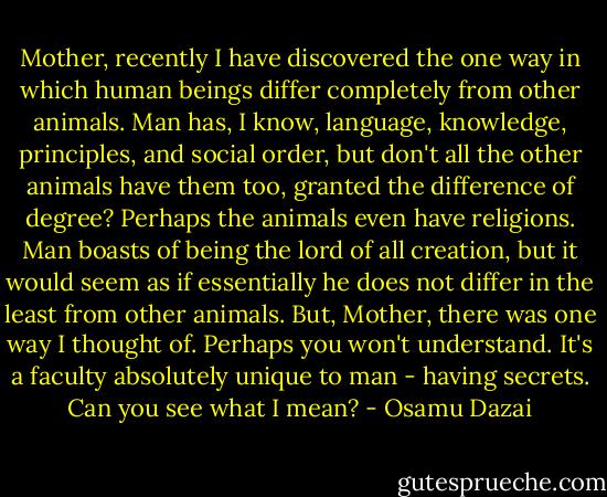 Mother, recently I have discovered the one way in which human beings differ completely from other animals. Man has, I know, language, knowledge, principles, and social order, but don't all the other animals have them too, granted the difference of degree? Perhaps the animals even have religions. Man boasts of being the lord of all creation, but it would seem as if essentially he does not differ in the least from other animals. But, Mother, there was one way I thought of. Perhaps you won't understand. It's a faculty absolutely unique to man - having secrets. Can you see what I mean? - Osamu Dazai