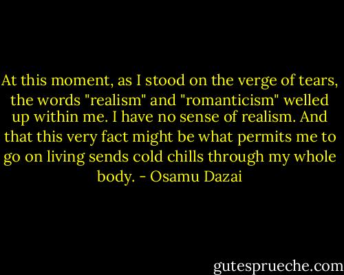 At this moment, as I stood on the verge of tears, the words "realism" and "romanticism" welled up within me. I have no sense of realism. And that this very fact might be what permits me to go on living sends cold chills through my whole body. - Osamu Dazai