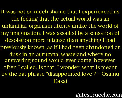 It was not so much shame that I experienced as the feeling that the actual world was an unfamiliar organism utterly unlike the world of my imagination. I was assailed by a sensation of desolation more intense than anything I had previously known, as if I had been abandoned at dusk in an autumnal wasteland where no answering sound would ever come, however often I called. Is that, I wonder, what is meant by the pat phrase "disappointed love"? - Osamu Dazai