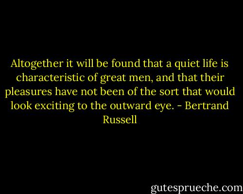 Altogether it will be found that a quiet life is characteristic of great men, and that their pleasures have not been of the sort that would look exciting to the outward eye. - Bertrand Russell