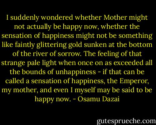 I suddenly wondered whether Mother might not actually be happy now, whether the sensation of happiness might not be something like faintly glittering gold sunken at the bottom of the river of sorrow. The feeling of that strange pale light when once on as exceeded all the bounds of unhappiness - if that can be called a sensation of happiness, the Emperor, my mother, and even I myself may be said to be happy now. - Osamu Dazai