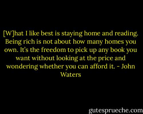 [W]hat I like best is staying home and reading. Being rich is not about how many homes you own. It’s the freedom to pick up any book you want without looking at the price and wondering whether you can afford it. - John Waters