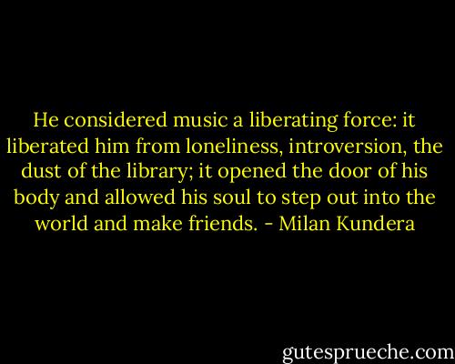 He considered music a liberating force: it liberated him from loneliness, introversion, the dust of the library; it opened the door of his body and allowed his soul to step out into the world and make friends. - Milan Kundera