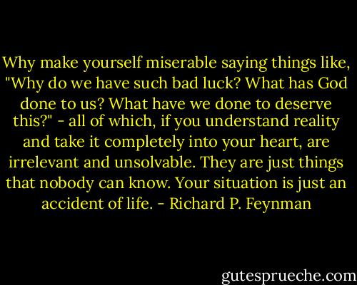 Why make yourself miserable saying things like, "Why do we have such bad luck? What has God done to us? What have we done to deserve this?" - all of which, if you understand reality and take it completely into your heart, are irrelevant and unsolvable. They are just things that nobody can know. Your situation is just an accident of life. - Richard P. Feynman
