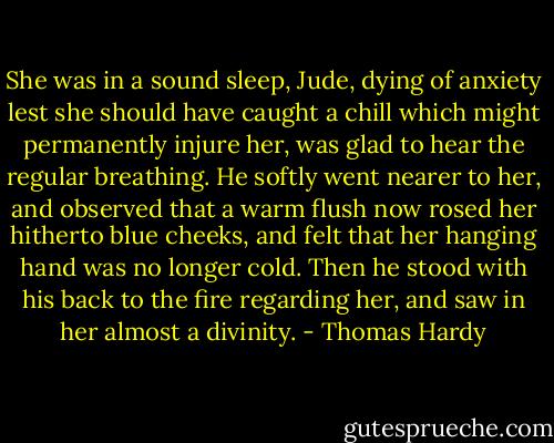 She was in a sound sleep, Jude, dying of anxiety lest she should have caught a chill which might permanently injure her, was glad to hear the regular breathing. He softly went nearer to her, and observed that a warm flush now rosed her hitherto blue cheeks, and felt that her hanging hand was no longer cold. Then he stood with his back to the fire regarding her, and saw in her almost a divinity. - Thomas Hardy