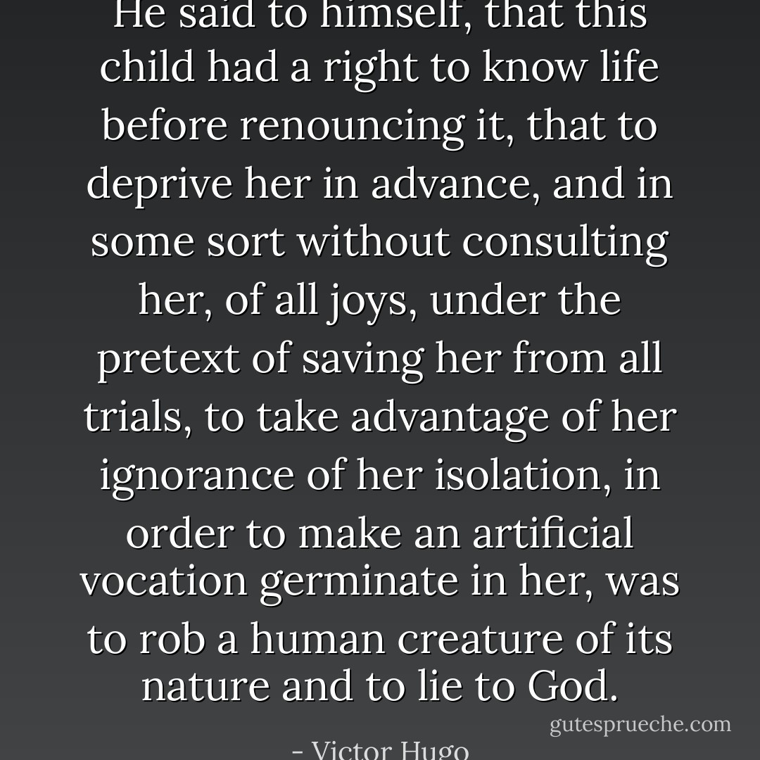 He said to himself, that this child had a right to know life before renouncing it, that to deprive her in advance, and in some sort without consulting her, of all joys, under the pretext of saving her from all trials, to take advantage of her ignorance of her isolation, in order to make an artificial vocation germinate in her, was to rob a human creature of its nature and to lie to God. - Victor Hugo